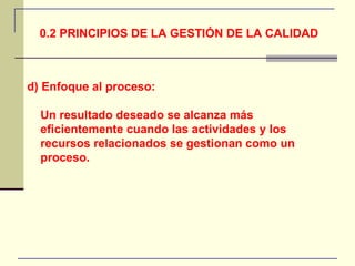 0.2 PRINCIPIOS DE LA GESTIÓN DE LA CALIDAD d) Enfoque al proceso: Un resultado deseado se alcanza más eficientemente cuando las actividades y los recursos relacionados se gestionan como un proceso. 