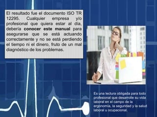 El resultado fue el documento ISO TR
12295. Cualquier empresa y/o
profesional que quiera estar al día,
debería conocer este manual para
asegurarse que se está actuando
correctamente y no se está perdiendo
el tiempo ni el dinero, fruto de un mal
diagnóstico de los problemas.
Es una lectura obligada para todo
profesional que desarrolle su vida
laboral en el campo de la
ergonomía, la seguridad y la salud
laboral u ocupacional.
 