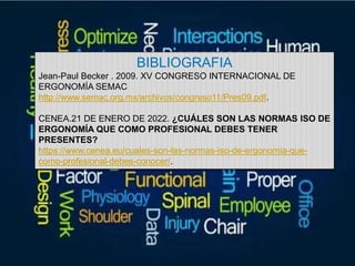 BIBLIOGRAFIA
Jean-Paul Becker . 2009. XV CONGRESO INTERNACIONAL DE
ERGONOMÍA SEMAC
http://www.semac.org.mx/archivos/congreso11/Pres09.pdf.
CENEA.21 DE ENERO DE 2022. ¿CUÁLES SON LAS NORMAS ISO DE
ERGONOMÍA QUE COMO PROFESIONAL DEBES TENER
PRESENTES?
https://www.cenea.eu/cuales-son-las-normas-iso-de-ergonomia-que-
como-profesional-debes-conocer/.
 