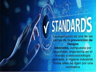 La ergonomía es una de las
ramas de la prevención de
riesgos
laborales, compuesta por
seguridad, ergonomía en el
trabajo y psicosociología
aplicada, e higiene industrial.
Todas ellas se rigen por una
normativa
 