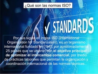 Por sus siglas en ingles ISO (International
Organization for Standarization), es un organismo
internacional fundado en 1947, por aproximadamente
25 países que se unieron con el objetivo principal
de optimizar el intercambio comercial, por medio
de prácticas laborales que permitan la organización y
coordinación internacional de las normas técnicas..
¿Qué son las normas ISO?
 