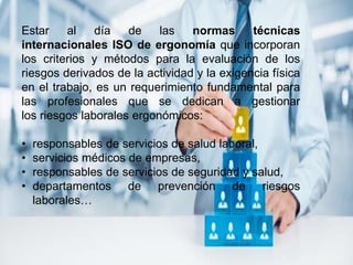 Estar al día de las normas técnicas
internacionales ISO de ergonomía que incorporan
los criterios y métodos para la evaluación de los
riesgos derivados de la actividad y la exigencia física
en el trabajo, es un requerimiento fundamental para
las profesionales que se dedican a gestionar
los riesgos laborales ergonómicos:
• responsables de servicios de salud laboral,
• servicios médicos de empresas,
• responsables de servicios de seguridad y salud,
• departamentos de prevención de riesgos
laborales…
 