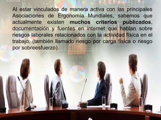 Al estar vinculados de manera activa con las principales
Asociaciones de Ergonomía Mundiales, sabemos que
actualmente existen muchos criterios publicados,
documentación y fuentes en internet que hablan sobre
riesgos laborales relacionados con la actividad física en el
trabajo, (también llamado riesgo por carga física o riesgo
por sobreesfuerzo).
 