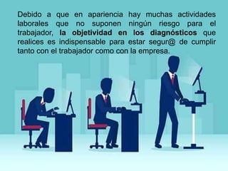 Debido a que en apariencia hay muchas actividades
laborales que no suponen ningún riesgo para el
trabajador, la objetividad en los diagnósticos que
realices es indispensable para estar segur@ de cumplir
tanto con el trabajador como con la empresa.
 