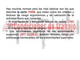 Hay muchas normas pero las más básicas son las que
describe la serie 11228, que tratan sobre los criterios y
factores de riesgo ergonómicos y de valoración de la
actividad física que comporta:
– El levantamiento y transporte manual de cargas (ISO
11228-1).
– El Empuje y tracción de cargas (ISO 11228-2).
– Los movimientos repetitivos de las extremidades
superiores (ISO 11228-3), también llamado riesgo por
sobrecarga biomecánica de las extremidades superiores.
 