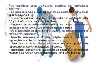 Para considerar estas actividades, establece las restricciones
siguientes:
• Se considera solo el manejo manual de objetos con una masa
igual o mayor a 3 Kg.
• El ritmo al caminar debe ser con una velocidad moderada entre
0,5 y 1,0 m/s, sobre una superficie plana.
• No toma en consideración el análisis de tareas combinadas,
realizadas en un turno, cuya duración será de 8 horas.
Para la aplicación de la norma ISO 11228-1, se consideran los tres
movimientos siguientes:
• Levantar manualmente: Mover un objeto desde su posición de
reposo, hacia arriba, sin asistencia mecánica.
• Bajar manualmente: Mover un objeto desde su posición de
reposo, hacia abajo, sin asistencia mecánica.
• Transportar manualmente: Desplazar un objeto que se mantiene
cargado y es movido horizontalmente por una fuerza humana.
 