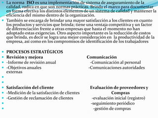 La norma  ISO es una implementación de sistema de aseguramiento de la calidad, radica en que son normas prácticas. Brinda el marco para documentar en forma efectiva los distintos elementos de un sistema de calidad y mantener la eficiencia del mismo dentro de la organización.También se encarga de brindar una mayor satisfacción a los clientes en cuanto  los productos y servicios que brinda; tiene una ventaja competitiva y un factor de diferenciación frente a otras empresas que hasta el momento no han adoptado estas exigencias. Otro aspecto importante es la reducción de costos que brinda, es decir se logra una mejor consideración en  la productividad de la empresa, así como en los compromisos de identificación de los trabajadoresPROCESOS ESTRATÉGICOSRevisión y mejora                                          Comunicación -Informe de revisión anual                               -Comunicación al personal-Objetivos anuales                                           -Comunicaciones autoridades externas  Satisfacción del cliente                                   Evaluación de proveedores y          -Medición de la satisfacción de clientes                             Compras-Gestión de reclamación de clientes                 -evaluación inicial (registro)-seguimiento periódico-gestión de compras