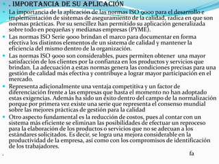 . Importancia de su aplicación La importancia de la aplicación de las normas ISO 9000 para el desarrollo e implementación de sistemas de aseguramiento de la calidad, radica en que son normas prácticas. Por su sencillez han permitido su aplicación generalizada sobre todo en pequeñas y medianas empresas (PYME). Las normas ISO Serie 9000 brindan el marco para documentar en forma efectiva los distintos elementos de un sistema de calidad y mantener la eficiencia del mismo dentro de la organización.Las normas ISO 9000 son considerables, pues permiten obtener  una mayor satisfacción de los clientes por la confianza en los productos y servicios que brindan. La adecuación a estas normas genera las condiciones precisas para una gestión de calidad más efectiva y contribuye a lograr mayor participación en el mercado. Representa adicionalmente una ventaja competitiva y un factor de diferenciación frente a las empresas que hasta el momento no han adoptado estas exigencias. Además ha sido un éxito dentro del campo de la normalización porque por primera vez existe una serie que representa el consenso mundial sobre las mejores prácticas de gestión para la calidadOtro aspecto fundamental es la reducción de costos, pues al contar con un sistema más eficiente se eliminan las posibilidades de efectuar un reproceso para la elaboración de los productos o servicios que no se adecuan a los estándares solicitados. Es decir, se logra una mejora considerable en la productividad de la empresa, así como con los compromisos de identificación de los trabajadores..                                                                                                                          fa