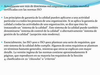 Actualmente son más de doscientas mil empresas en el ámbito mundial certificadas con las normas ISOLos principios de garantía de la calidad pueden aplicarse a una actividad particular o a todos los procesos de una organización. Si se aplica la garantía de calidad a todas las actividades de una organización, se dice que ésta ha instaurado un "sistema de la calidad". Este sistema de la calidad puede también denominarse "sistema de control de la calidad" o alternativamente "sistema de gestión de la calidad" (acepción más moderna).Esencialmente, las ISO 9001 e ISO 9002 plantean una serie de requisitos, que este sistema de la calidad debe cumplir. Algunos de estos requisitos se plantean en términos bastante generales, mientras que otros se explican con mayor detalle. La versión inglesa de las normas contiene aproximadamente 8 páginas, que reproducen en su mayoría los requisitos de la Sección 4, clasificados en 20 "cláusulas" o "criterios"