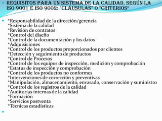 Requisitos para un sistema de la calidad, según la ISO 9001 e ISO 9002: "Cláusulas" o "Criterios“ *Responsabilidad de la dirección/gerencia *Sistema de la calidad *Revisión de contratos *Control del diseño *Control de la documentación y los datos *Adquisiciones *Control de los productos proporcionados por clientes *Detección y seguimiento de productos *Control de Procesos *Control de los equipos de inspección, medición y comprobación *Estatus de inspección y comprobación *Control de los productos no conformes *Intervenciones de corrección y preventivas *Manipulación, almacenamiento, envasado, conservación y suministro *Control de los registros de la calidad *Auditorías internas de la calidad *Formación *Servicios postventa *Técnicas estadísticas 