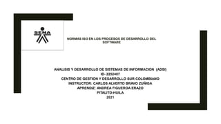 NORMAS ISO EN LOS PROCESOS DE DESARROLLO DEL
SOFTWARE
ANALISIS Y DESARROLLO DE SISTEMAS DE INFORMACION (ADSI)
ID- 2252407
CENTRO DE GESTION Y DESARROLLO SUR COLOMBIANO
INSTRUCTOR: CARLOS ALVERTO BRAVO ZUÑIGA
APRENDIZ: ANDREA FIGUEROA ERAZO
PITALITO-HUILA
2021
 