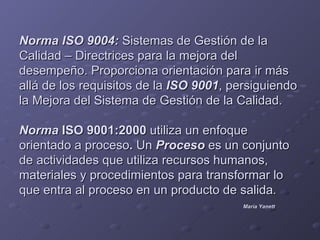 Norma ISO 9004: Sistemas de Gestión de la
Calidad – Directrices para la mejora del
desempeño. Proporciona orientación para ir más
allá de los requisitos de la ISO 9001, persiguiendo
la Mejora del Sistema de Gestión de la Calidad.

Norma ISO 9001:2000 utiliza un enfoque
orientado a proceso. Un Proceso es un conjunto
de actividades que utiliza recursos humanos,
materiales y procedimientos para transformar lo
que entra al proceso en un producto de salida.
                                         María Yanett
 
