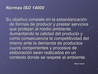 .


Normas ISO 14000

Su objetivo consiste en la estandarización
 de formas de producir y prestar servicios
 que protejan al medio ambiente.
 Aumentando la calidad del producto y
 como consecuencia la competitividad del
 mismo ante la demanda de productos
 cuyos componentes y procesos de
 elaboración sean realizados en un
 contexto donde se respete al ambiente.
                                  María Yanett
 