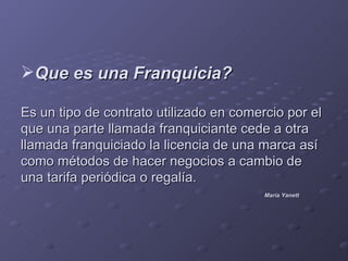 Que es una Franquicia?

Es un tipo de contrato utilizado en comercio por el
que una parte llamada franquiciante cede a otra
llamada franquiciado la licencia de una marca así
como métodos de hacer negocios a cambio de
una tarifa periódica o regalía.
                                         María Yanett
 
