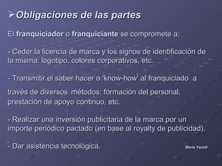 Obligaciones de las partes
El franquiciador o franquiciante se compromete a:

- Ceder la licencia de marca y los signos de identificación de
la misma: logotipo, colores corporativos, etc.

- Transmitir el saber hacer o 'know-how' al franquiciado a
través de diversos métodos: formación del personal,
prestación de apoyo continuo, etc.

- Realizar una inversión publicitaria de la marca por un
importe periódico pactado (en base al royalty de publicidad).

- Dar asistencia tecnológica.                          María Yanett
 