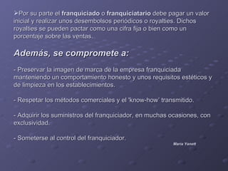 Por su parte el franquiciado o franquiciatario debe pagar un valor
inicial y realizar unos desembolsos periódicos o royalties. Dichos
royalties se pueden pactar como una cifra fija o bien como un
porcentaje sobre las ventas.

Además, se compromete a:
- Preservar la imagen de marca de la empresa franquiciada
manteniendo un comportamiento honesto y unos requisitos estéticos y
de limpieza en los establecimientos.

- Respetar los métodos comerciales y el 'know-how’ transmitido.

- Adquirir los suministros del franquiciador, en muchas ocasiones, con
exclusividad.

- Someterse al control del franquiciador.
                                                        María Yanett
 
