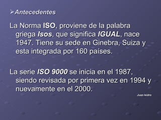 Antecedentes

La Norma ISO, proviene de la palabra
  griega Isos, que significa IGUAL, nace
  1947. Tiene su sede en Ginebra, Suiza y
  esta integrada por 160 países.

La serie ISO 9000 se inicia en el 1987,
  siendo revisada por primera vez en 1994 y
  nuevamente en el 2000.
                                      Juan Isidro
 