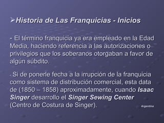 Historia de Las Franquicias - Inicios

- El término franquicia ya era empleado en la Edad
Media, haciendo referencia a las autorizaciones o
privilegios que los soberanos otorgaban a favor de
algún súbdito.

- Side ponerle fecha a la irrupción de la franquicia
como sistema de distribución comercial, esta data
de (1850 – 1858) aproximadamente, cuando Isaac
Singer desarrollo el Singer Sewing Center
(Centro de Costura de Singer).                  Argentina
 