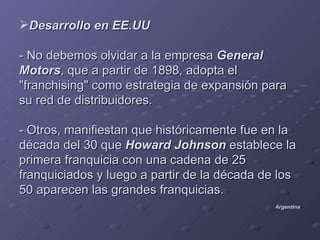Desarrollo en EE.UU

- No debemos olvidar a la empresa General
Motors, que a partir de 1898, adopta el
"franchising" como estrategia de expansión para
su red de distribuidores.

- Otros, manifiestan que históricamente fue en la
década del 30 que Howard Johnson establece la
primera franquicia con una cadena de 25
franquiciados y luego a partir de la década de los
50 aparecen las grandes franquicias.
                                              Argentina
 