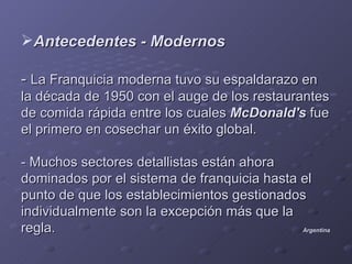 Antecedentes - Modernos

- La Franquicia moderna tuvo su espaldarazo en
la década de 1950 con el auge de los restaurantes
de comida rápida entre los cuales McDonald's fue
el primero en cosechar un éxito global.

- Muchos sectores detallistas están ahora
dominados por el sistema de franquicia hasta el
punto de que los establecimientos gestionados
individualmente son la excepción más que la
regla.                                       Argentina
 