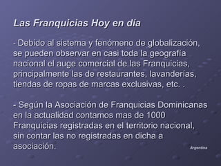 Las Franquicias Hoy en día
- Debido al sistema y fenómeno de globalización,
se pueden observar en casi toda la geografía
nacional el auge comercial de las Franquicias,
principalmente las de restaurantes, lavanderías,
tiendas de ropas de marcas exclusivas, etc. .

- Según la Asociación de Franquicias Dominicanas
en la actualidad contamos mas de 1000
Franquicias registradas en el territorio nacional,
sin contar las no registradas en dicha a
asociación.                                     Argentina
 