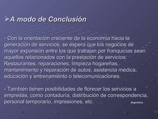 A modo de Conclusión

- Con la orientación creciente de la economía hacia la
generación de servicios, se espera que los negocios de
mayor expansión entre los que trabajan por franquicias sean
aquellos relacionados con la prestación de servicios:
Restaurantes, reparaciones, limpieza hogareñas,
mantenimiento y reparación de autos, asistencia médica,
educación y entrenamiento o telecomunicaciones.

- También tienen posibilidades de florecer los servicios a
empresas, como contaduría, distribución de correspondencia,
personal temporario, impresiones, etc.                 Argentina
 
