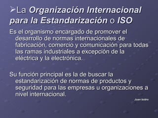 La Organización Internacional
para la Estandarización o ISO
Es el organismo encargado de promover el
  desarrollo de normas internacionales de
  fabricación, comercio y comunicación para todas
  las ramas industriales a excepción de la
  eléctrica y la electrónica.

Su función principal es la de buscar la
  estandarización de normas de productos y
  seguridad para las empresas u organizaciones a
  nivel internacional.
                                           Juan Isidro
 