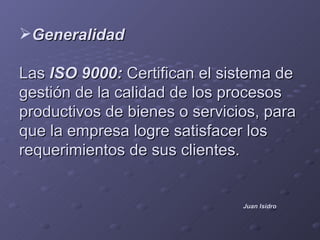 Generalidad

Las ISO 9000: Certifican el sistema de
gestión de la calidad de los procesos
productivos de bienes o servicios, para
que la empresa logre satisfacer los
requerimientos de sus clientes.


                               Juan Isidro
 