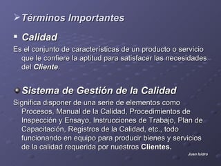 Términos Importantes
 Calidad
Es el conjunto de características de un producto o servicio
  que le confiere la aptitud para satisfacer las necesidades
  del Cliente.


  Sistema de Gestión de la Calidad
Significa disponer de una serie de elementos como
  Procesos, Manual de la Calidad, Procedimientos de
  Inspección y Ensayo, Instrucciones de Trabajo, Plan de
  Capacitación, Registros de la Calidad, etc., todo
  funcionando en equipo para producir bienes y servicios
  de la calidad requerida por nuestros Clientes.
                                                      Juan Isidro
 