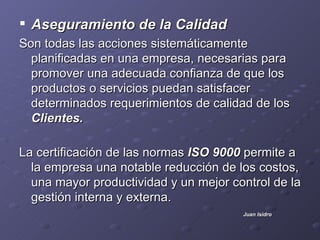.


 Aseguramiento de la Calidad
Son todas las acciones sistemáticamente
  planificadas en una empresa, necesarias para
  promover una adecuada confianza de que los
  productos o servicios puedan satisfacer
  determinados requerimientos de calidad de los
  Clientes.

La certificación de las normas ISO 9000 permite a
  la empresa una notable reducción de los costos,
  una mayor productividad y un mejor control de la
  gestión interna y externa.
                                       Juan Isidro
 