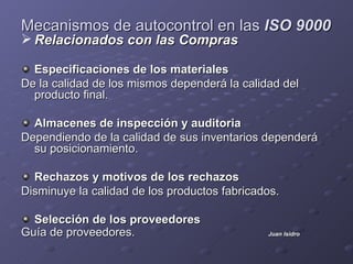Mecanismos de autocontrol en las ISO 9000
 Relacionados con las Compras

  Especificaciones de los materiales
De la calidad de los mismos dependerá la calidad del
  producto final.

  Almacenes de inspección y auditoria
Dependiendo de la calidad de sus inventarios dependerá
  su posicionamiento.

  Rechazos y motivos de los rechazos
Disminuye la calidad de los productos fabricados.

  Selección de los proveedores
Guía de proveedores.                          Juan Isidro
 