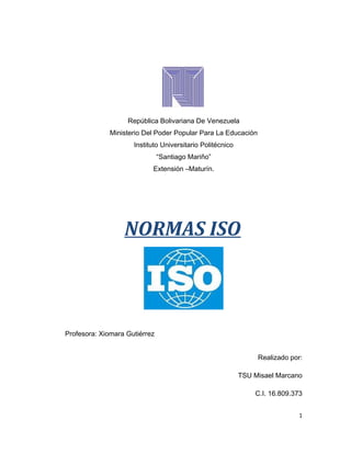 República Bolivariana De Venezuela
Ministerio Del Poder Popular Para La Educación
Instituto Universitario Politécnico
“Santiago Mariño”
Extensión –Maturín.
NORMAS ISO
Profesora: Xiomara Gutiérrez
Realizado por:
TSU Misael Marcano
C.I. 16.809.373
1
 