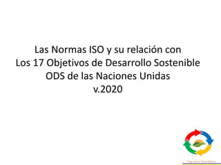 Las Normas ISO y su relación con
Los 17 Objetivos de Desarrollo Sostenible
ODS de las Naciones Unidas
v.2020
 