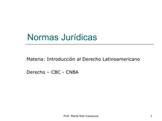 Normas Jurídicas
Materia: Introducción al Derecho Latinoamericano
Derecho – CBC - CNBA
1Prof. Marta Etel Cazayous
 