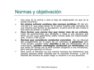 Normas y objetivación
 Una cosa es la norma y otra el tipo de objetivación en que se la
puede encontrar:
1. Un mismo artículo contiene dos normas jurídicas (El del art.
110 del C.P. que antes decía:”Si el hecho hubiera sido cometido de
una manera que facilite su divulgación, la pena será de seis meses a
tres años de prisión o multa”)
2. Para formar una norma hay que tomar mas de un artículo,
(caso de automovilista que atropella y mata a una persona que
tiene un hijo cuyo sufrimiento (daño moral) debe ser indemnizado:
arts. 1740 y 1749 CCCN
3. Normas que consideran conductas concretas (ej. La cláusula
del cumplimiento en el plazo de un contrato) o genéricas (art.
1716 CCCN), pueden estar escritas o no (se desprenden de la
costumbre), pueden contemplar conductas ya verificadas (los
que estén en deuda con la AFIP pueden acogerse a una moratoria),
pero siempre apuntan al futuro.
 Pero como el Derecho es una ciencia humana los fenómenos que
estudia siempre están influidos por la voluntad humana y por la
libertad del hombre de poder elegir si reclama o no sus derechos.
3Prof. Marta Etel Cazayous
 