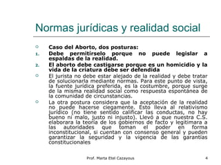 Normas jurídicas y realidad social
 Caso del Aborto, dos posturas:
1. Debe permitírselo porque no puede legislar a
espaldas de la realidad.
2. El aborto debe castigarse porque es un homicidio y la
vida de la criatura debe ser defendida
 El jurista no debe estar alejado de la realidad y debe tratar
de solucionarla mediante normas. Para este punto de vista,
la fuente jurídica preferida, es la costumbre, porque surge
de la misma realidad social como respuesta espontánea de
la comunidad de circunstancias.
 La otra postura considera que la aceptación de la realidad
no puede hacerse ciegamente. Esto lleva al relativismo
jurídico (no tiene sentido calificar las conductas, no hay
bueno ni malo, justo ni injusto). Llevó a que nuestra C.S.
elaborara la teoría de los gobiernos de facto y legitimara a
las autoridades que toman el poder en forma
inconstitucional, si cuentan con consenso general y pueden
garantizar la seguridad y la vigencia de las garantías
constitucionales
4Prof. Marta Etel Cazayous
 