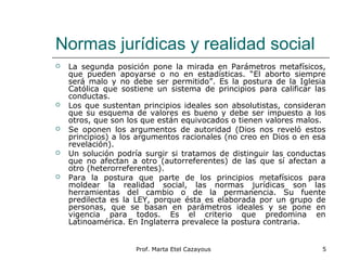 Normas jurídicas y realidad social
 La segunda posición pone la mirada en Parámetros metafísicos,
que pueden apoyarse o no en estadísticas. “El aborto siempre
será malo y no debe ser permitido”. Es la postura de la Iglesia
Católica que sostiene un sistema de principios para calificar las
conductas.
 Los que sustentan principios ideales son absolutistas, consideran
que su esquema de valores es bueno y debe ser impuesto a los
otros, que son los que están equivocados o tienen valores malos.
 Se oponen los argumentos de autoridad (Dios nos reveló estos
principios) a los argumentos racionales (no creo en Dios o en esa
revelación).
 Un solución podría surgir si tratamos de distinguir las conductas
que no afectan a otro (autorreferentes) de las que sí afectan a
otro (heterorreferentes).
 Para la postura que parte de los principios metafísicos para
moldear la realidad social, las normas jurídicas son las
herramientas del cambio o de la permanencia. Su fuente
predilecta es la LEY, porque ésta es elaborada por un grupo de
personas, que se basan en parámetros ideales y se pone en
vigencia para todos. Es el criterio que predomina en
Latinoamérica. En Inglaterra prevalece la postura contraria.
5Prof. Marta Etel Cazayous
 