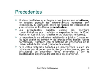 Precedentes
 Muchos conflictos que llegan a los jueces son similares,
no iguales porque las circunstancias humanas son
irrepetibles. Si coinciden entre los jueces las resoluciones
y se reiteran se los llama precedentes.
 Los precedentes pueden usarse sin escritura
transmitiéndose por tradición o experiencia (en la Edad
Media, en Castilla, las hazañas o las victorias militares).
 La experiencia se adquiere asistiendo a juicios (países en
los que asistir es común y los precedentes tienen fuerza
normativa). También con el sistema de enseñanza de la
Universidad de Harvard (método de casos).
 Pero estos sistemas basados en precedentes suelen ser
criticados por el poder que le otorgan a los jueces, por las
dificultades de encontrar fallos anteriores y por la
problemática del encuadre del caso en el anterior.
7Prof. Marta Etel Cazayous
 