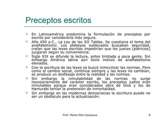 Preceptos escritos
 En Latinoamérica predomina la formulación de preceptos por
escrito por considerarla más segura.
 Año 450 a.C., La Ley de las XII Tablas. Se cuestiona el tema del
analfabetismo. Los plebeyos sublevados buscaban seguridad,
creían que las leyes escritas impedirían que los jueces (patricios)
juzgaran según su conveniencia.
 Siglo XIX se difunde la lectura, antes limitada a poca gente. Sin
embargo América latina aún tiene índices de analfabetismo
elevados.
 Con la escritura de las leyes se buscó inmovilizar las normas. Pero
como el cambio social, continúa siempre y las leyes no cambian,
se produce un desfasaje entre la realidad y las normas.
 Sin embargo la inmutabilidad de las normas no surge
necesariamente del carácter escrito, los preceptos judíos eran
inmutables porque eran considerados obra de Dios y los de
Hamurabi tenían la pretensión de inmortalidad.
 Sin embargo en las modernas democracias la escritura puede no
ser un obstáculo para la actualización.
8Prof. Marta Etel Cazayous
 