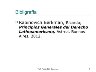 Bibligrafía
 Rabinovich Berkman, Ricardo;
Principios Generales del Derecho
Latinoamericano, Astrea, Buenos
Aires, 2012.
Prof. Marta Etel Cazayous 9
 