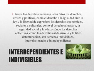 INTERDEPENDIENTES E
INDIVISIBLES
• Todos los derechos humanos, sean éstos los derechos
civiles y políticos, como el derecho a la igualdad ante la
ley y la libertad de expresión; los derechos económicos,
sociales y culturales, como el derecho al trabajo, la
seguridad social y la educación; o los derechos
colectivos, como los derechos al desarrollo y la libre
determinación, son derechos indivisibles,
interrelacionados e interdependientes
 