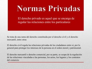 Se trata de una rama del derecho constituida por el derecho civil y el derecho
mercantil, entre otras
El derecho civil regula las relaciones privadas de los ciudadanos entre sí, por lo
general para proteger los intereses de la persona en el orden moral y patrimonial.
El derecho mercantil o derecho comercial, por su parte, se ocupa de la regulación
de las relaciones vinculadas a las personas, los actos, los lugares y los contratos
del comercio
El derecho privado es aquel que se encarga de
regular las relaciones entre los particulares
 