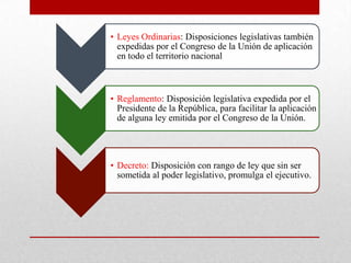 • Leyes Ordinarias: Disposiciones legislativas también
expedidas por el Congreso de la Unión de aplicación
en todo el territorio nacional
• Reglamento: Disposición legislativa expedida por el
Presidente de la República, para facilitar la aplicación
de alguna ley emitida por el Congreso de la Unión.
• Decreto: Disposición con rango de ley que sin ser
sometida al poder legislativo, promulga el ejecutivo.
 