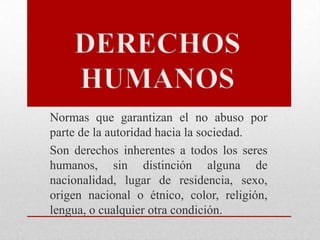 Normas que garantizan el no abuso por
parte de la autoridad hacia la sociedad.
Son derechos inherentes a todos los seres
humanos, sin distinción alguna de
nacionalidad, lugar de residencia, sexo,
origen nacional o étnico, color, religión,
lengua, o cualquier otra condición.
 