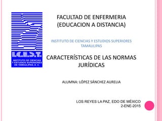 FACULTAD DE ENFERMERIA
(EDUCACION A DISTANCIA)
INSTITUTO DE CIENCIAS Y ESTUDIOS SUPERIORES
TAMAULIPAS
CARACTERÍSTICAS DE LAS NORMAS
JURÍDICAS
ALUMNA: LÓPEZ SÁNCHEZ AURELIA
LOS REYES LA PAZ, EDO DE MÉXICO
2-ENE-2015
 