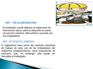 ART. 106 ELABORACION
El empleador puede elaborar el reglamento sin
intervención ajena, salvo lo dispuesto en pacto,
convención colectiva, fallo arbitral o acuerdo con
sus trabajadores
ART. 107 EFECTO JURIDICO
El reglamento hace parte del contrato individual
de trabajo de cada uno de los trabajadores del
respectivo establecimiento, salvo estipulación en
contrario, que, sin embargo, sólo puede ser
favorable al trabajador.
 