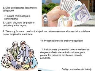 6. Días de descanso legalmente
obligatorio
Código sustantivo del trabajo
7. Salario mínimo legal o
convencional
8. Lugar, día, hora de pagos y
período que los regula.
9. Tiempo y forma en que los trabajadores deben sujetarse a los servicios médicos
que el empleador suministre.
10. Prescripciones de orden y seguridad.
11. Indicaciones para evitar que se realicen los
riesgos profesionales e instrucciones, para
prestar los primeros auxilios en caso de
accidente.
 