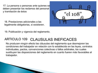 17. La persona o personas ante quienes se
deben presentar los reclamos del personal
y tramitación de éstos
18. Prestaciones adicionales a las
legalmente obligatorias, si existieren.
19. Publicación y vigencia del reglamento.
ARTICULO 109 CLAUSULAS INEFICACES
No producen ningún efecto las cláusulas del reglamento que desmejoren las
condiciones del trabajador en relación con lo establecido en las leyes, contratos
individuales, pactos, convenciones colectivas o fallos arbitrales, los cuales
sustituyen las disposiciones del reglamento en cuanto fueren más favorables al
trabajador.
 