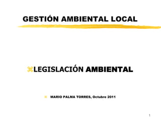 GESTIÓN AMBIENTAL LOCAL 
LEGISLACIÓN AMBIENTAL 
MARIO PALMA TORRES, Octubre 2011 
1  