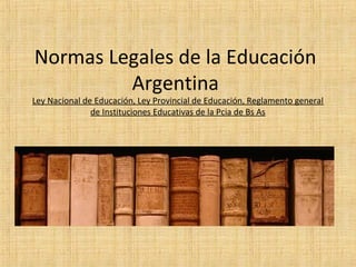 Normas Legales de la Educación
Argentina
Ley Nacional de Educación, Ley Provincial de Educación, Reglamento general
de Instituciones Educativas de la Pcia de Bs As
 